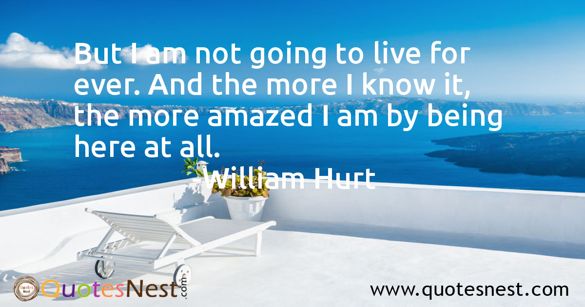 But I am not going to live for ever. And the more I know it, the more amazed I am by being here at all.