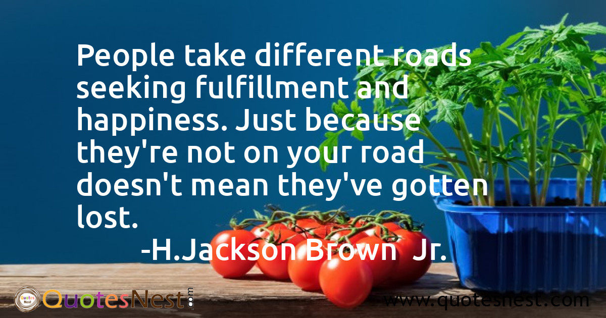 People take different roads seeking fulfillment and happiness. Just because they're not on your road doesn't mean they've gotten lost.