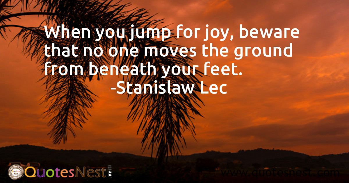 When you jump for joy, beware that no one moves the ground from beneath your feet.