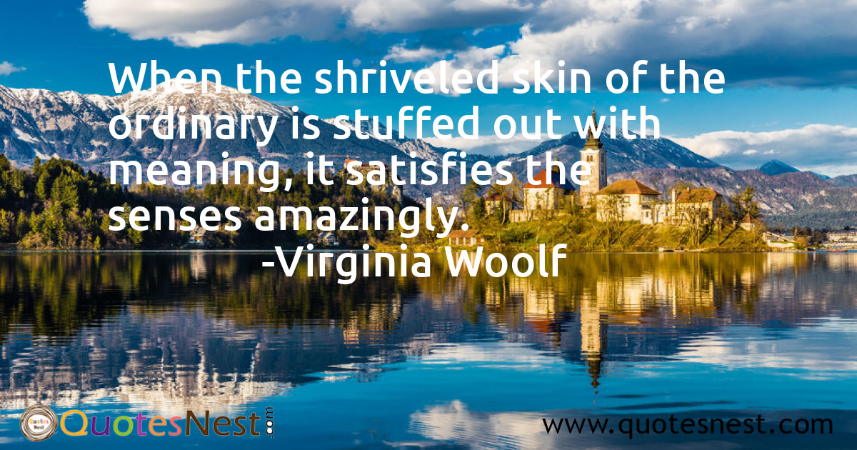 When the shriveled skin of the ordinary is stuffed out with meaning, it satisfies the senses amazingly.