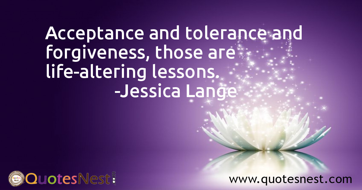Acceptance and tolerance and forgiveness, those are life-altering lessons.