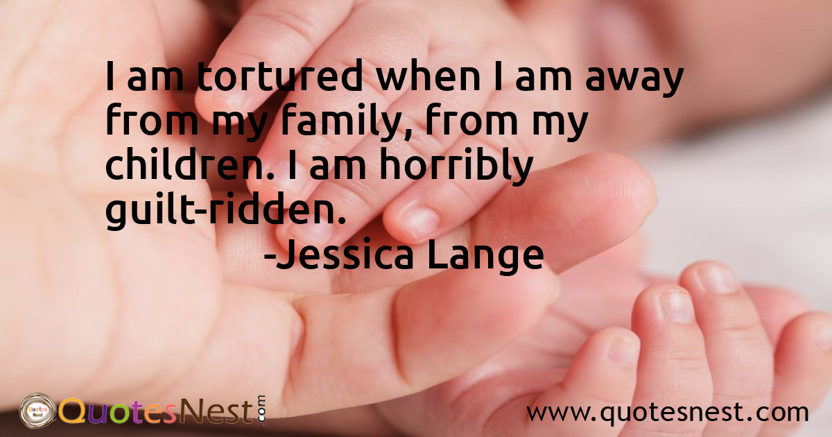 I am tortured when I am away from my family, from my children. I am horribly guilt-ridden.