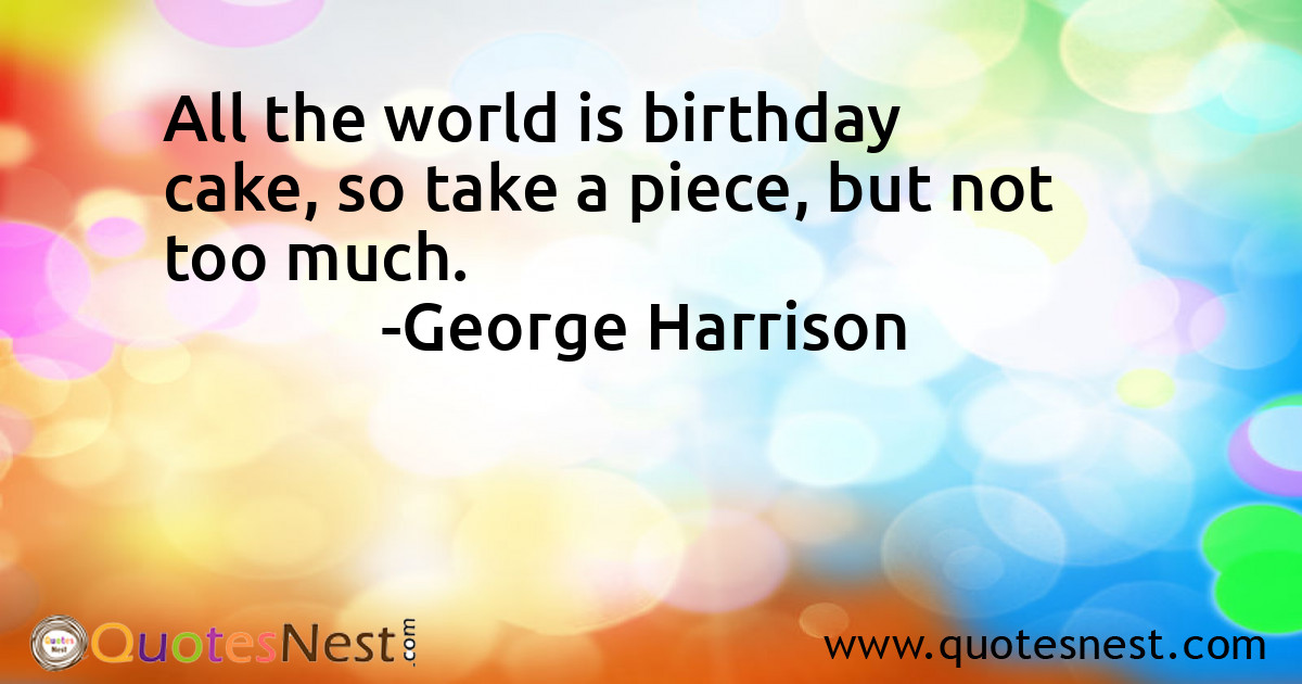 All the world is birthday cake, so take a piece, but not too much.