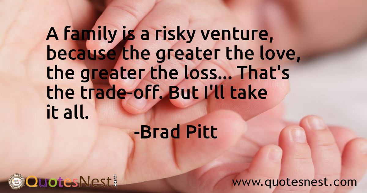 A family is a risky venture, because the greater the love, the greater the loss... That's the trade-off. But I'll take it all.