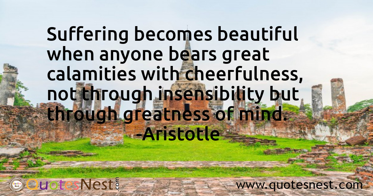 Suffering becomes beautiful when anyone bears great calamities with cheerfulness, not through insensibility but through greatness of mind.