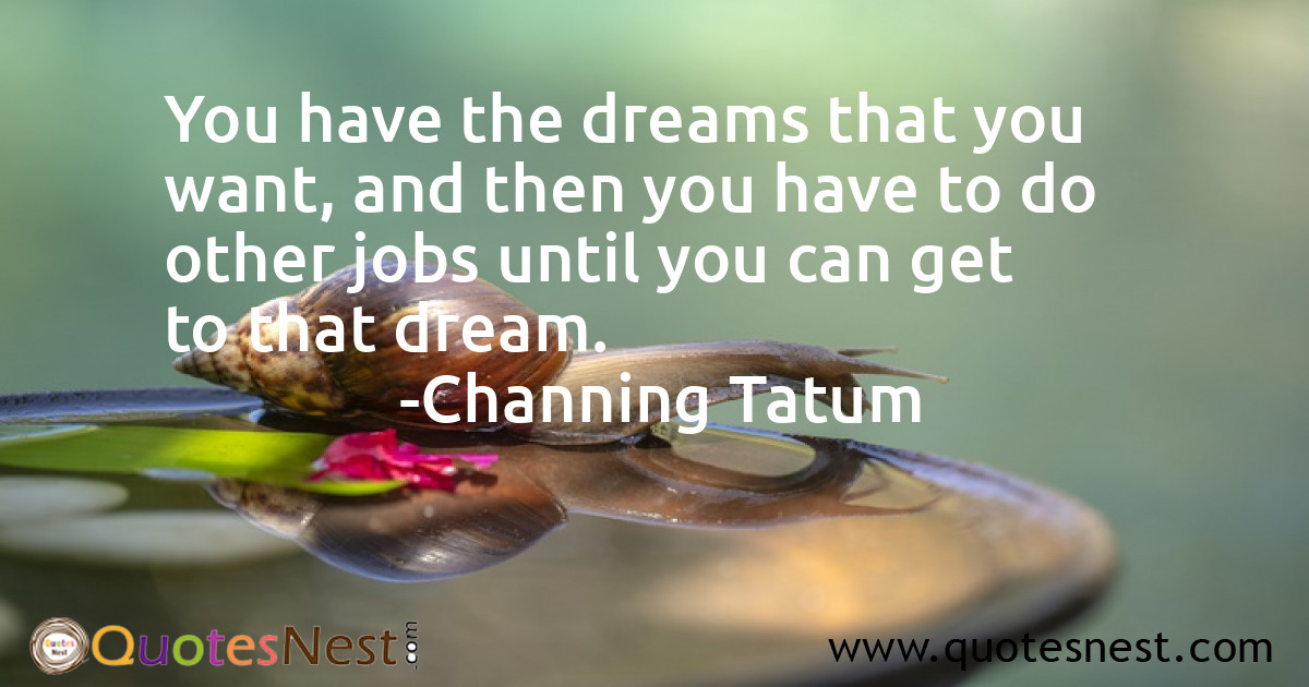 You have the dreams that you want, and then you have to do other jobs until you can get to that dream.