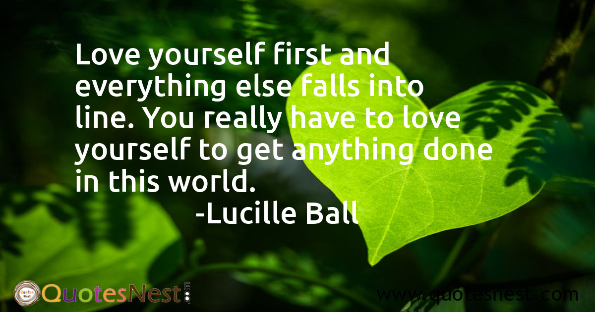 Love yourself first and everything else falls into line. You really have to love yourself to get anything done in this world.