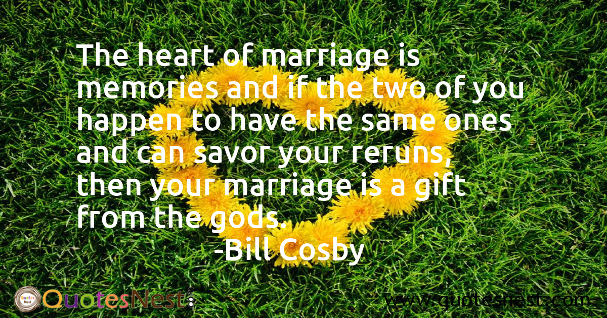 The heart of marriage is memories and if the two of you happen to have the same ones and can savor your reruns, then your marriage is a gift from the gods.