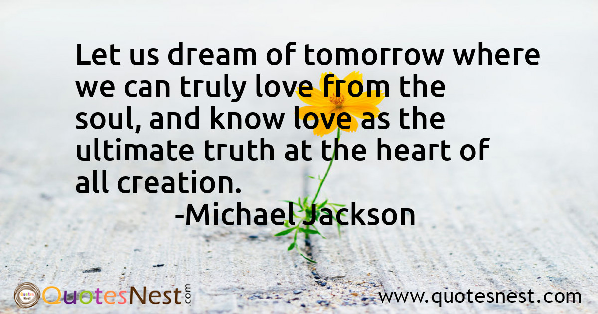 Let us dream of tomorrow where we can truly love from the soul, and know love as the ultimate truth at the heart of all creation.