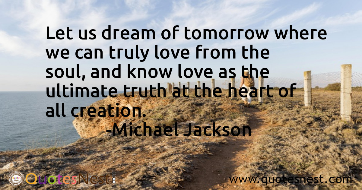 Let us dream of tomorrow where we can truly love from the soul, and know love as the ultimate truth at the heart of all creation.