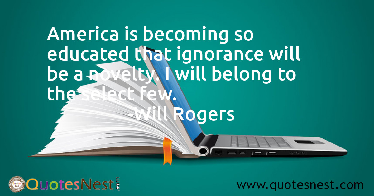 America is becoming so educated that ignorance will be a novelty. I will belong to the select few.