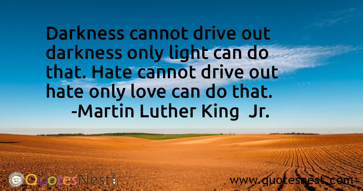 Darkness cannot drive out darkness only light can do that. Hate cannot drive out hate only love can do that.
