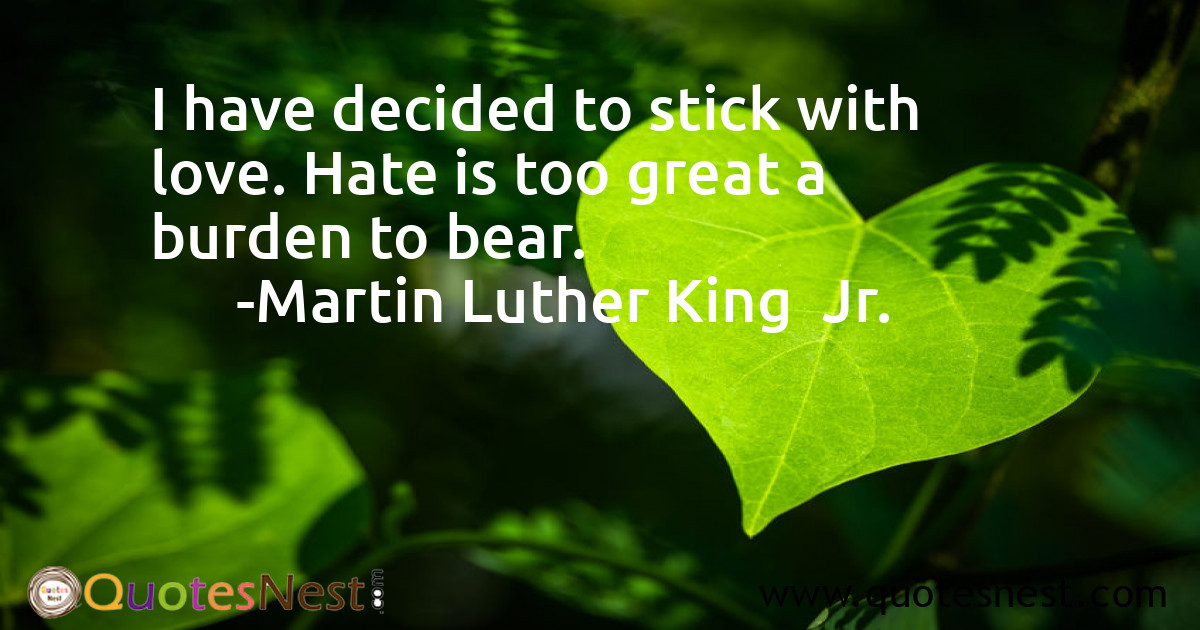I have decided to stick with love. Hate is too great a burden to bear.