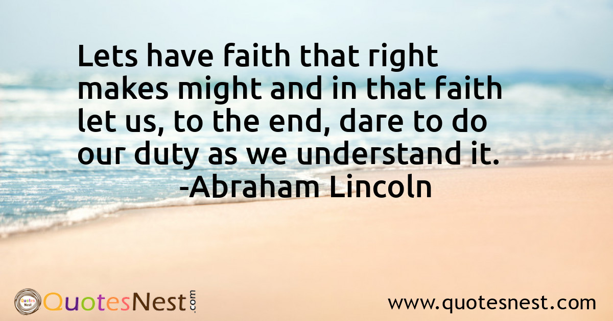 Lets have faith that right makes might and in that faith let us, to the end, dare to do our duty as we understand it.