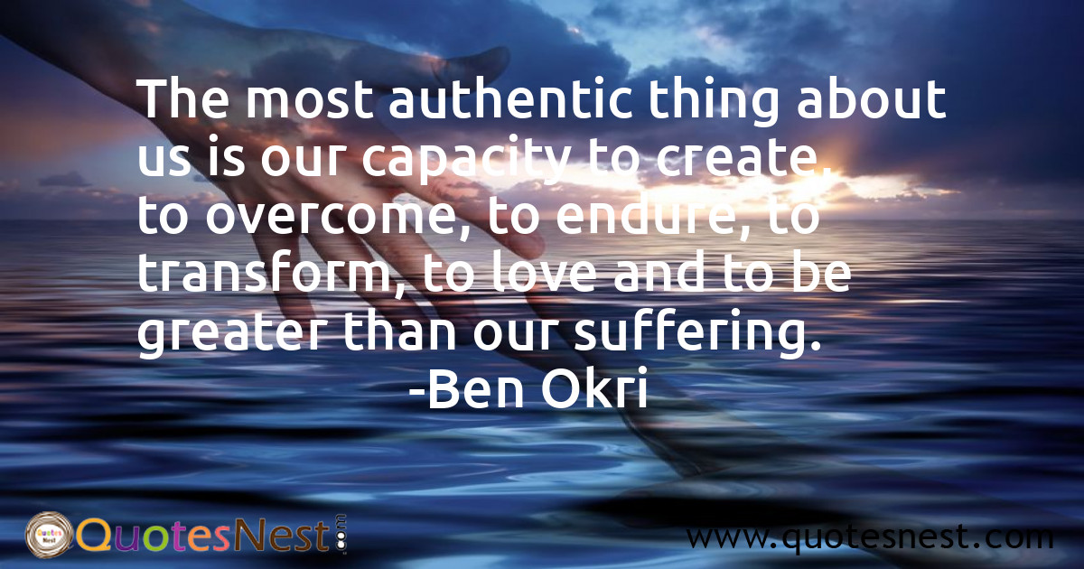 The most authentic thing about us is our capacity to create, to overcome, to endure, to transform, to love and to be greater than our suffering.