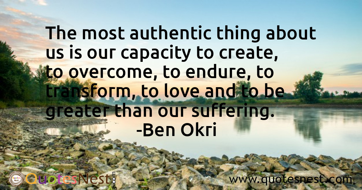 The most authentic thing about us is our capacity to create, to overcome, to endure, to transform, to love and to be greater than our suffering.