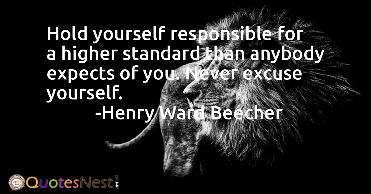 Hold yourself responsible for a higher standard than anybody expects of you. Never excuse yourself.