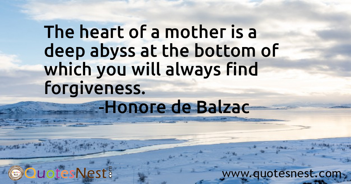 The heart of a mother is a deep abyss at the bottom of which you will always find forgiveness.