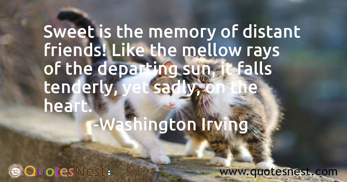 Sweet is the memory of distant friends! Like the mellow rays of the departing sun, it falls tenderly, yet sadly, on the heart.