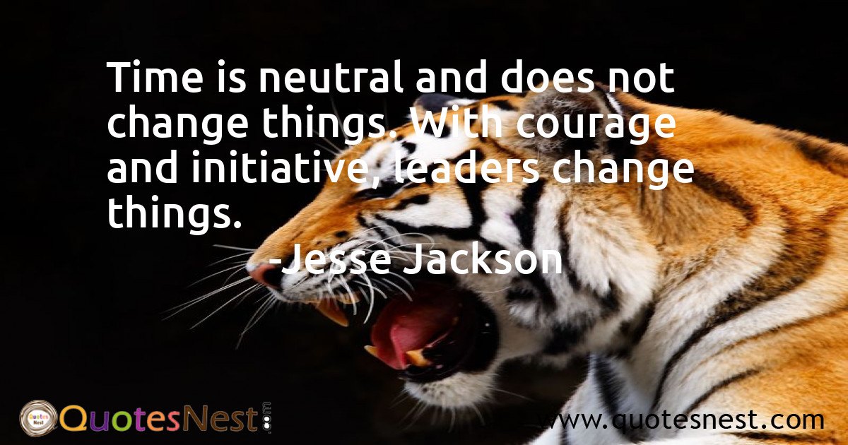 Time is neutral and does not change things. With courage and initiative, leaders change things.