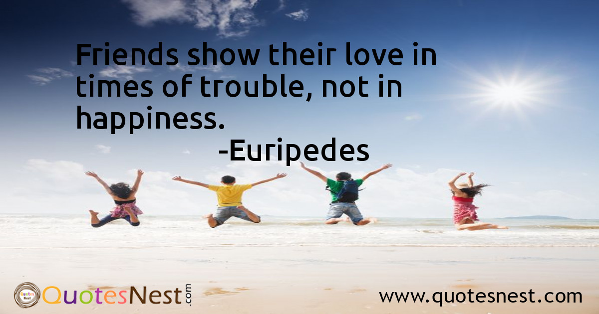 Friends show their love in times of trouble, not in happiness.